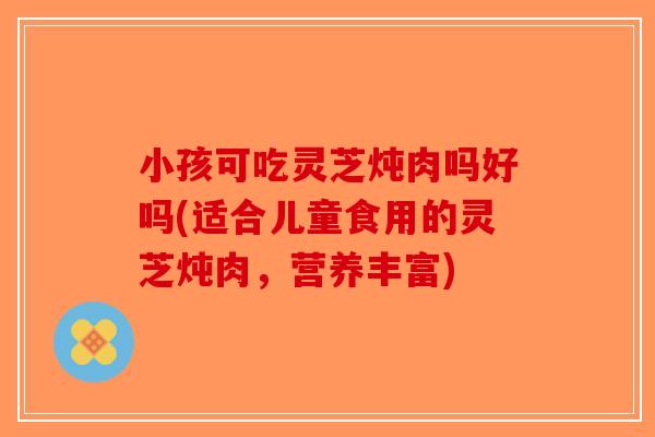 小孩可吃灵芝炖肉吗好吗(适合儿童食用的灵芝炖肉，营养丰富)