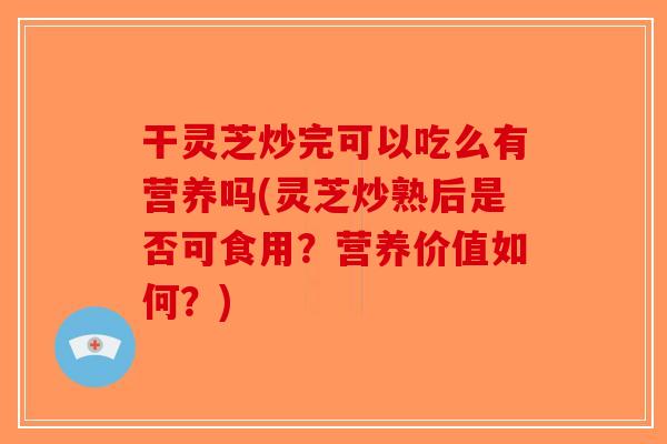 干灵芝炒完可以吃么有营养吗(灵芝炒熟后是否可食用？营养价值如何？)