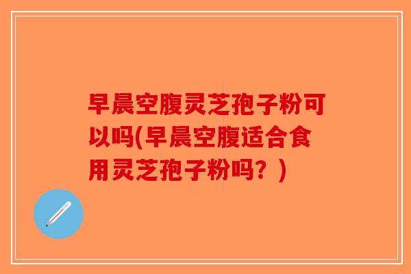 早晨空腹灵芝孢子粉可以吗(早晨空腹适合食用灵芝孢子粉吗？)