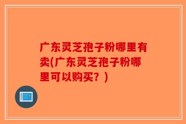 广东灵芝孢子粉哪里有卖(广东灵芝孢子粉哪里可以购买？)