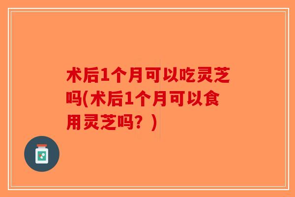术后1个月可以吃灵芝吗(术后1个月可以食用灵芝吗？)