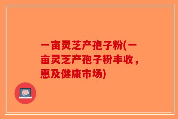 一亩灵芝产孢子粉(一亩灵芝产孢子粉丰收，惠及健康市场)