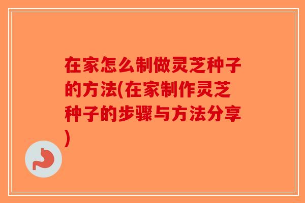 在家怎么制做灵芝种子的方法(在家制作灵芝种子的步骤与方法分享)