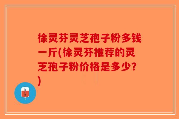 徐灵芬灵芝孢子粉多钱一斤(徐灵芬推荐的灵芝孢子粉价格是多少？)