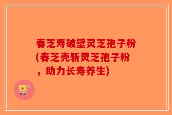春芝寿破壁灵芝孢子粉(春芝壳斩灵芝孢子粉，助力长寿养生)