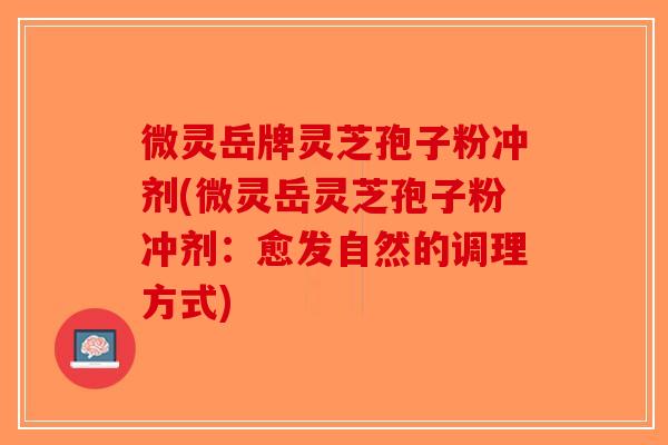 微灵岳牌灵芝孢子粉冲剂(微灵岳灵芝孢子粉冲剂：愈发自然的调理方式)
