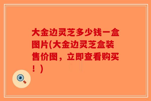 大金边灵芝多少钱一盒图片(大金边灵芝盒装售价图，立即查看购买！)