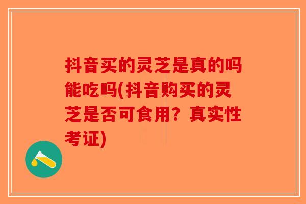 抖音买的灵芝是真的吗能吃吗(抖音购买的灵芝是否可食用？真实性考证)