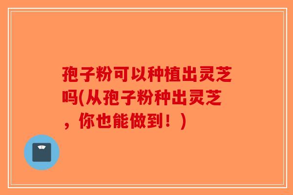 孢子粉可以种植出灵芝吗(从孢子粉种出灵芝，你也能做到！)