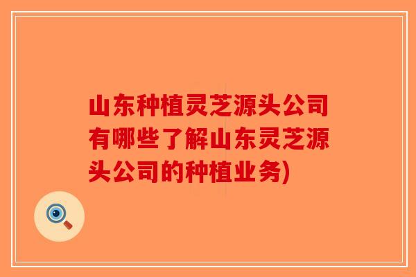 山东种植灵芝源头公司有哪些了解山东灵芝源头公司的种植业务)