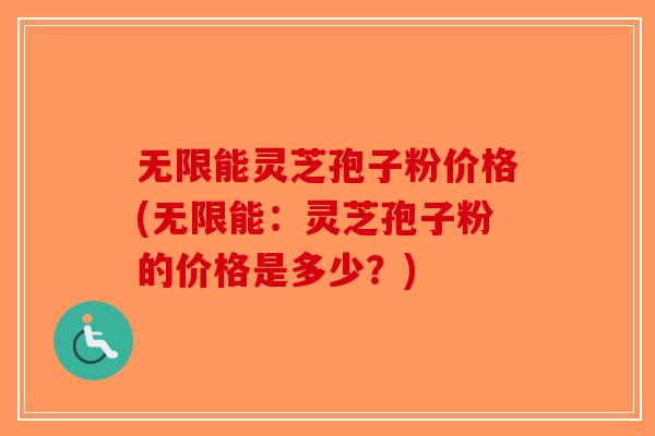 无限能灵芝孢子粉价格(无限能：灵芝孢子粉的价格是多少？)