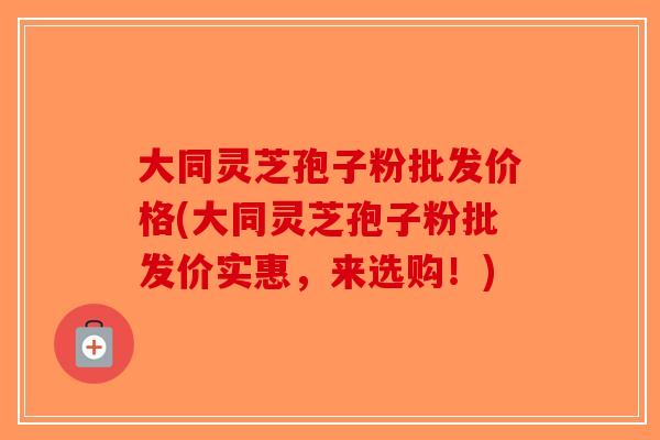 大同灵芝孢子粉批发价格(大同灵芝孢子粉批发价实惠，来选购！)