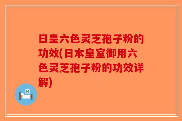 日皇六色灵芝孢子粉的功效(日本皇室御用六色灵芝孢子粉的功效详解)