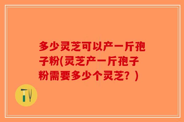 多少灵芝可以产一斤孢子粉(灵芝产一斤孢子粉需要多少个灵芝？)