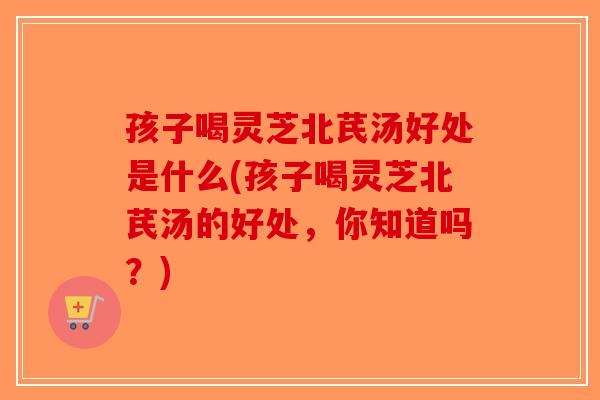 孩子喝灵芝北芪汤好处是什么(孩子喝灵芝北芪汤的好处，你知道吗？)