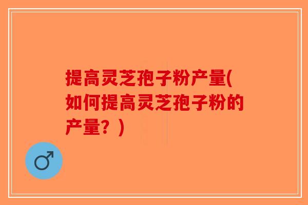 提高灵芝孢子粉产量(如何提高灵芝孢子粉的产量？)