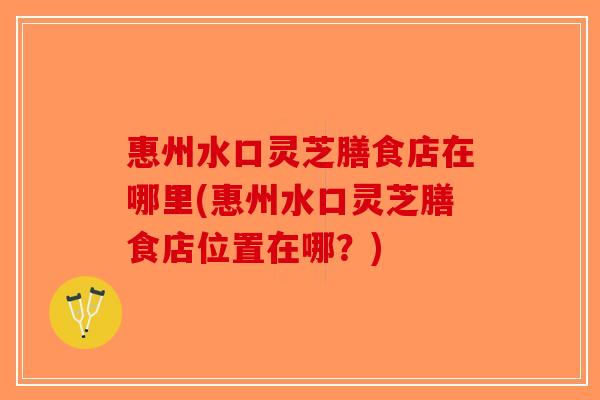惠州水口灵芝膳食店在哪里(惠州水口灵芝膳食店位置在哪？)