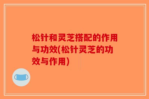松针和灵芝搭配的作用与功效(松针灵芝的功效与作用)