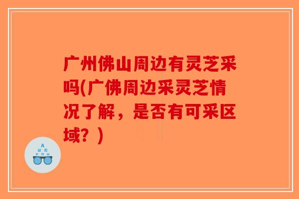 广州佛山周边有灵芝采吗(广佛周边采灵芝情况了解，是否有可采区域？)