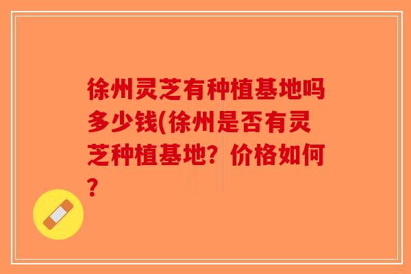 徐州灵芝有种植基地吗多少钱(徐州是否有灵芝种植基地？价格如何？