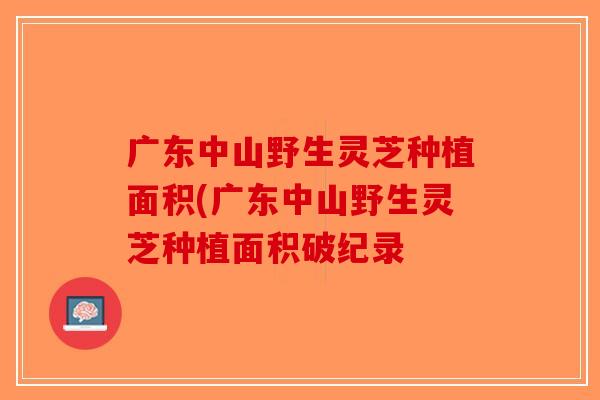 广东中山野生灵芝种植面积(广东中山野生灵芝种植面积破纪录