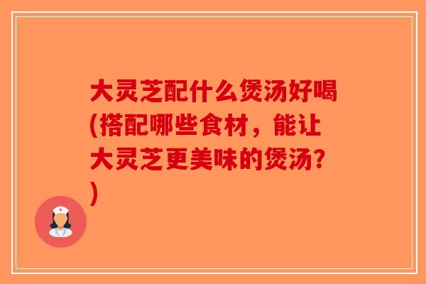 大灵芝配什么煲汤好喝(搭配哪些食材，能让大灵芝更美味的煲汤？)