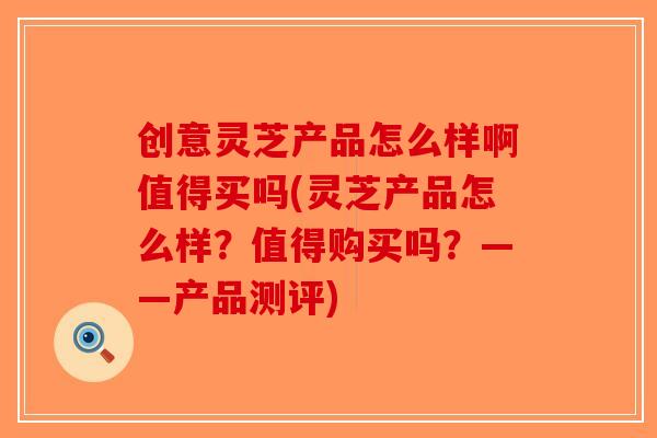 创意灵芝产品怎么样啊值得买吗(灵芝产品怎么样？值得购买吗？——产品测评)