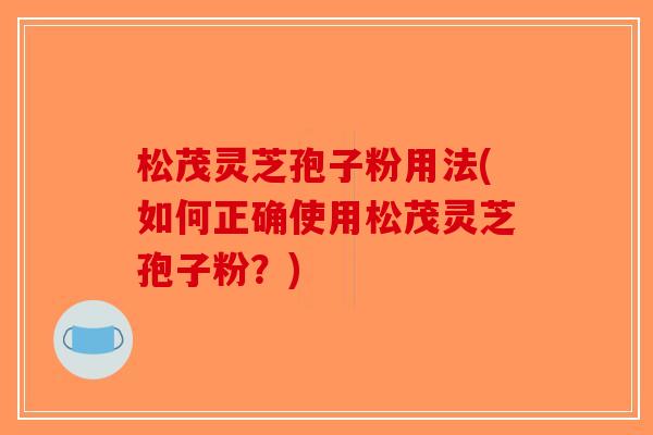 松茂灵芝孢子粉用法(如何正确使用松茂灵芝孢子粉？)