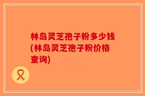 林岛灵芝孢子粉多少钱(林岛灵芝孢子粉价格查询)