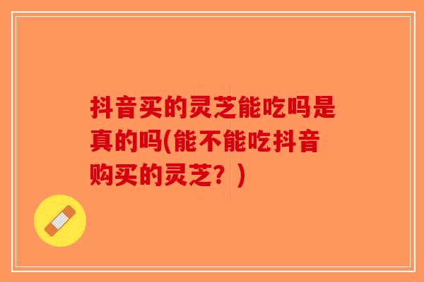 抖音买的灵芝能吃吗是真的吗(能不能吃抖音购买的灵芝？)