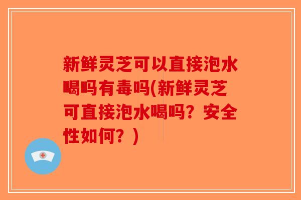 新鲜灵芝可以直接泡水喝吗有毒吗(新鲜灵芝可直接泡水喝吗？安全性如何？)