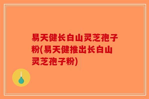 易天健长白山灵芝孢子粉(易天健推出长白山灵芝孢子粉)