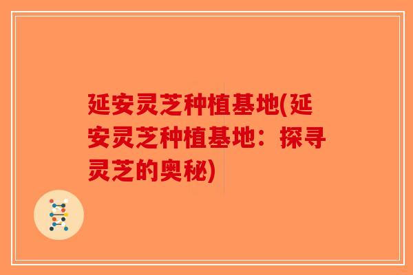 延安灵芝种植基地(延安灵芝种植基地：探寻灵芝的奥秘)