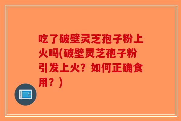 吃了破壁灵芝孢子粉上火吗(破壁灵芝孢子粉引发上火？如何正确食用？)