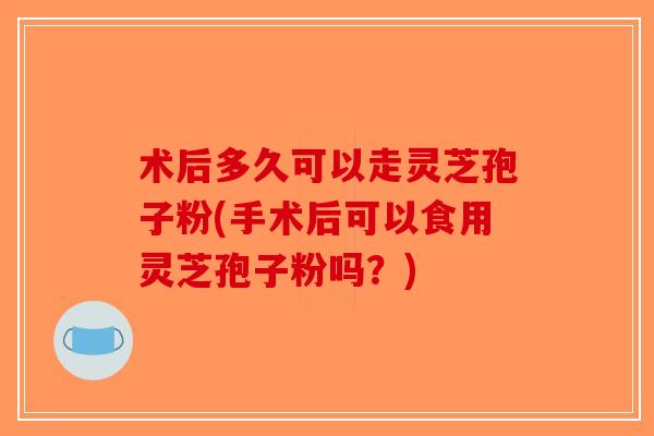 术后多久可以走灵芝孢子粉(手术后可以食用灵芝孢子粉吗？)