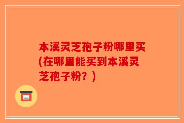 本溪灵芝孢子粉哪里买(在哪里能买到本溪灵芝孢子粉？)