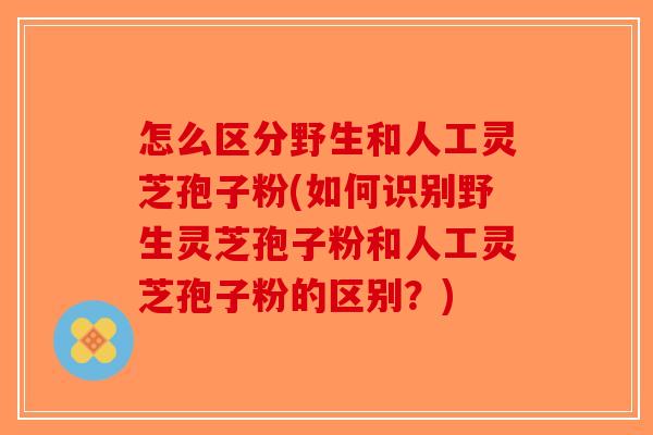 怎么区分野生和人工灵芝孢子粉(如何识别野生灵芝孢子粉和人工灵芝孢子粉的区别？)