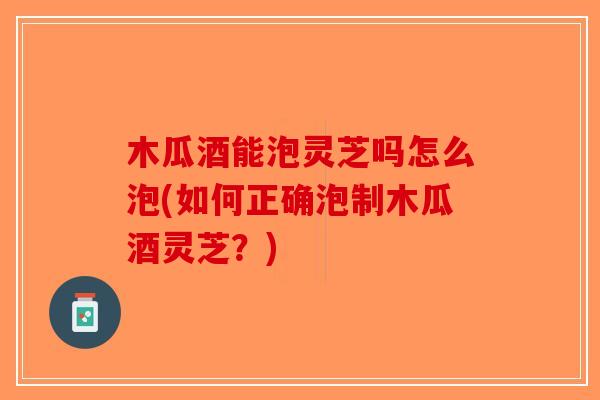 木瓜酒能泡灵芝吗怎么泡(如何正确泡制木瓜酒灵芝?) 木瓜酒能泡灵芝吗怎么泡(如何正确泡制木瓜酒灵芝?)