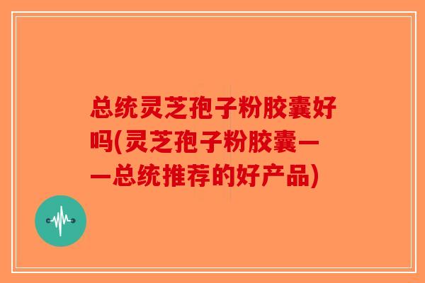 总统灵芝孢子粉胶囊好吗(灵芝孢子粉胶囊——总统推荐的好产品)