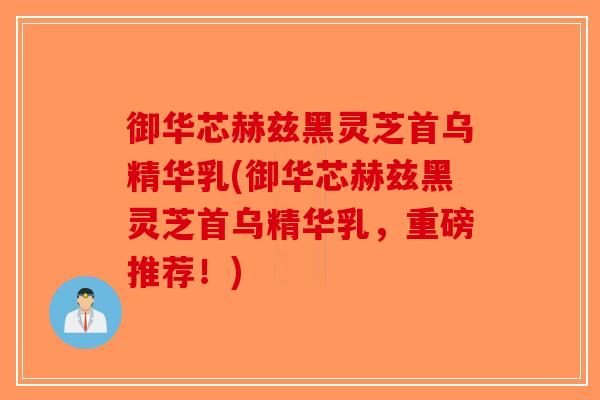 御华芯赫兹黑灵芝首乌精华乳(御华芯赫兹黑灵芝首乌精华乳，重磅推荐！)