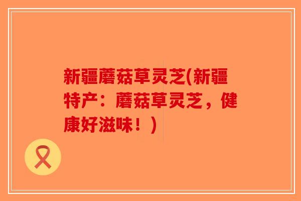 新疆蘑菇草灵芝(新疆特产：蘑菇草灵芝，健康好滋味！)