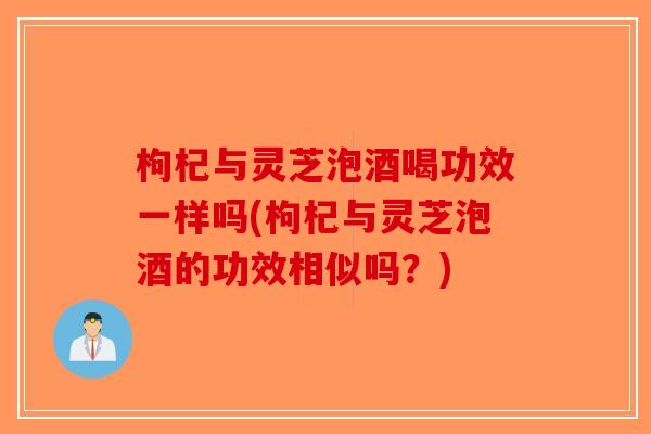枸杞与灵芝泡酒喝功效一样吗(枸杞与灵芝泡酒的功效相似吗?) 枸杞与灵芝泡酒喝功效一样吗(枸杞与灵芝泡酒的功效相似吗?)