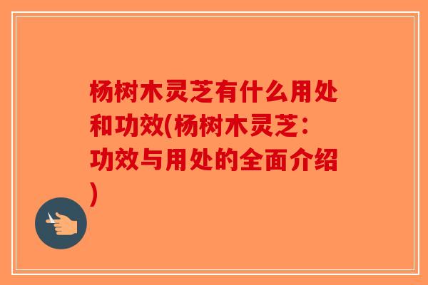 杨树木灵芝有什么用处和功效(杨树木灵芝：功效与用处的全面介绍)