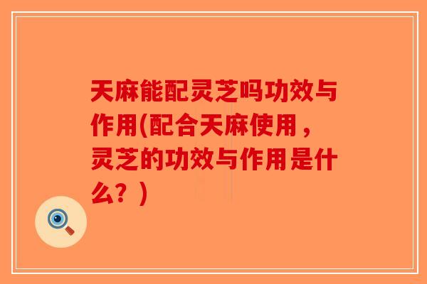 天麻能配灵芝吗功效与作用(配合天麻使用，灵芝的功效与作用是什么？)
