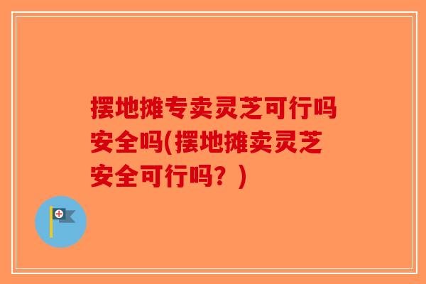 摆地摊专卖灵芝可行吗安全吗(摆地摊卖灵芝安全可行吗？)