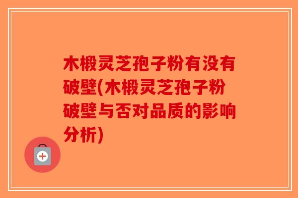 木椴灵芝孢子粉有没有破壁(木椴灵芝孢子粉破壁与否对品质的影响分析)