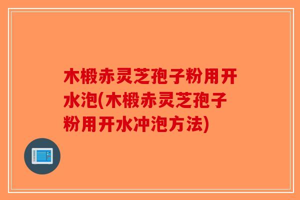 木椴赤灵芝孢子粉用开水泡(木椴赤灵芝孢子粉用开水冲泡方法)