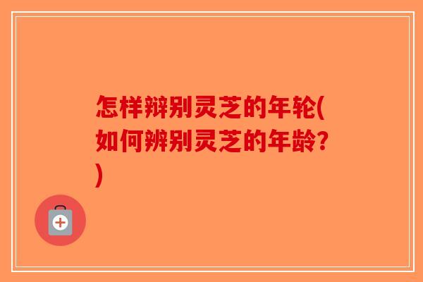 怎样辩别灵芝的年轮(如何辨别灵芝的年龄？)