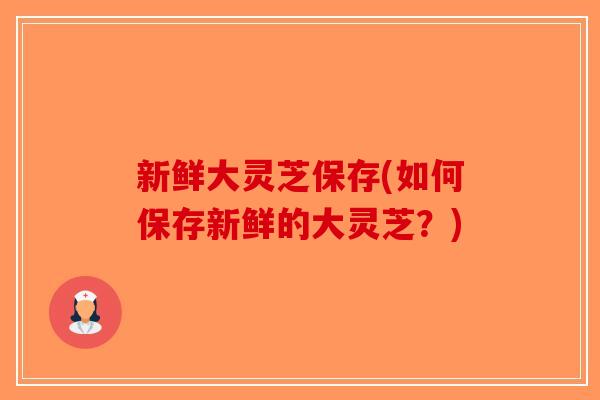 新鲜大灵芝保存(如何保存新鲜的大灵芝？)
