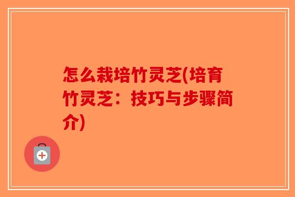 怎么栽培竹灵芝(培育竹灵芝：技巧与步骤简介)